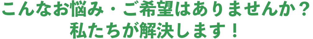 こんなお悩み・ご希望はありませんか？私たちが解決します！